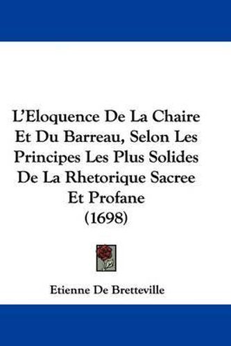 L'Eloquence de La Chaire Et Du Barreau, Selon Les Principes Les Plus Solides de La Rhetorique Sacree Et Profane (1698)