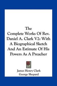 Cover image for The Complete Works of REV. Daniel A. Clark V2: With a Biographical Sketch and an Estimate of His Powers as a Preacher