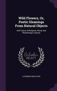 Cover image for Wild Flowers, Or, Poetic Gleanings from Natural Objects: And Topics of Religious, Moral, and Philanthropic Interest