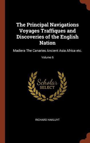 Cover image for The Principal Navigations Voyages Traffiques and Discoveries of the English Nation: Madiera the Canaries Ancient Asia Africa Etc.; Volume 6