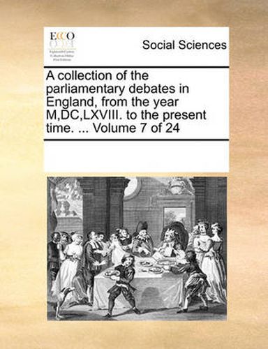 Cover image for A Collection of the Parliamentary Debates in England, from the Year M, DC, LXVIII. to the Present Time. ... Volume 7 of 24