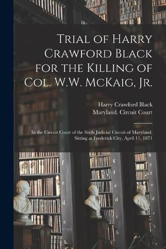 Cover image for Trial of Harry Crawford Black for the Killing of Col. W.W. McKaig, Jr.: in the Circuit Court of the Sixth Judicial Circuit of Maryland, Sitting at Frederick City, April 11, 1871