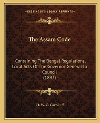 Cover image for The Assam Code: Containing the Bengal Regulations, Local Acts of the Governor General in Council (1897)