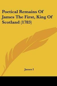 Cover image for Poetical Remains of James the First, King of Scotland (1783)