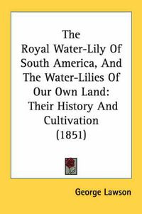 Cover image for The Royal Water-Lily Of South America, And The Water-Lilies Of Our Own Land: Their History And Cultivation (1851)