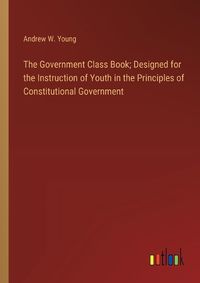 Cover image for The Government Class Book; Designed for the Instruction of Youth in the Principles of Constitutional Government