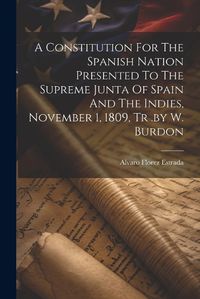 Cover image for A Constitution For The Spanish Nation Presented To The Supreme Junta Of Spain And The Indies, November 1, 1809, Tr .by W. Burdon