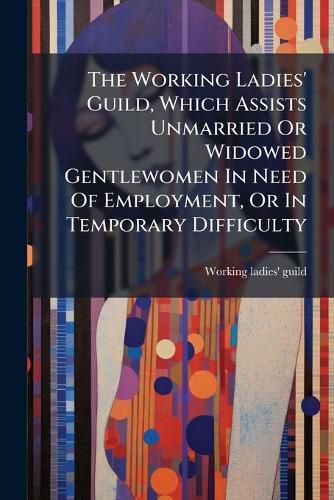 Cover image for The Working Ladies' Guild, Which Assists Unmarried Or Widowed Gentlewomen In Need Of Employment, Or In Temporary Difficulty