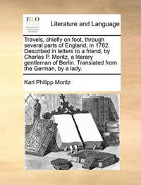 Cover image for Travels, Chiefly on Foot, Through Several Parts of England, in 1782. Described in Letters to a Friend, by Charles P. Moritz, a Literary Gentleman of Berlin. Translated from the German, by a Lady.