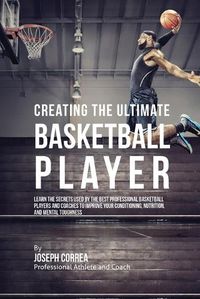 Cover image for Creating the Ultimate Basketball Player: Learn the Secrets Used by the Best Professional Basketball Players and Coaches to Improve Your Conditioning, Nutrition, and Mental Toughness