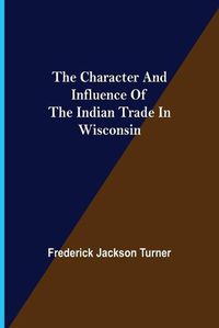 Cover image for The Character and Influence of the Indian Trade in Wisconsin