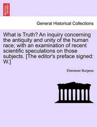 Cover image for What Is Truth? an Inquiry Concerning the Antiquity and Unity of the Human Race; With an Examination of Recent Scientific Speculations on Those Subjects. [The Editor's Preface Signed: W.]