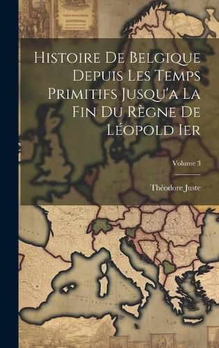 Cover image for Histoire De Belgique Depuis Les Temps Primitifs Jusqu'a La Fin Du Regne De Leopold Ier; Volume 3