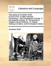 Cover image for The Works of Jonathan Swift, D.D.D.S.P.D. in Eight Volumes. Containing, I. His Miscellanies in Prose. II. His Poetical Writings. III. the Travels of Captain Lemuel Gulliver. IV. Papers Relating to Ireland, and the Drapier's Letters