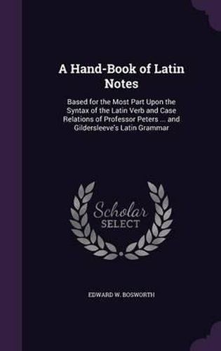 A Hand-Book of Latin Notes: Based for the Most Part Upon the Syntax of the Latin Verb and Case Relations of Professor Peters ... and Gildersleeve's Latin Grammar