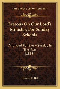 Cover image for Lessons on Our Lord's Ministry, for Sunday Schools: Arranged for Every Sunday in the Year (1883)