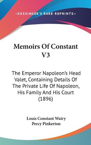 Cover image for Memoirs of Constant V3: The Emperor Napoleon's Head Valet, Containing Details of the Private Life of Napoleon, His Family and His Court (1896)