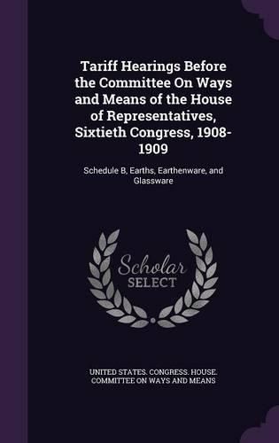 Cover image for Tariff Hearings Before the Committee on Ways and Means of the House of Representatives, Sixtieth Congress, 1908-1909: Schedule B, Earths, Earthenware, and Glassware