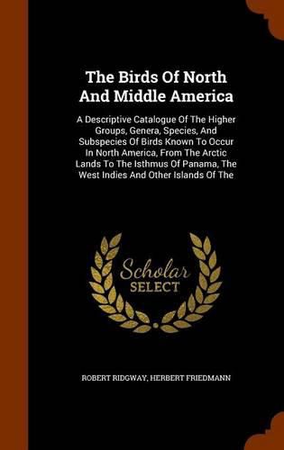 The Birds of North and Middle America: A Descriptive Catalogue of the Higher Groups, Genera, Species, and Subspecies of Birds Known to Occur in North America, from the Arctic Lands to the Isthmus of Panama, the West Indies and Other Islands of the