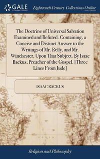 Cover image for The Doctrine of Universal Salvation Examined and Refuted. Containing, a Concise and Distinct Answer to the Writings of Mr. Relly, and Mr. Winchester, Upon That Subject. By Isaac Backus, Preacher of the Gospel. [Three Lines From Jude]