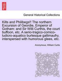 Cover image for Kilts and Philibegs!! the Northern Excursion of Geordie, Emperor of Gotham: And Sir Willi Curthis, the Court Buffoon, Etc. a Serio-Tragico-Comico-Ludicro-Aquatico Burlesque Gallimaufry, Interspersed with Humorous Glees, Etc.