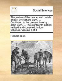 Cover image for The Justice of the Peace, and Parish Officer. by Richard Burn, ... Continued to the Present Time by John Burn, ... the Eighteenth Edition: Revised and Corrected. in Four Volumes. Volume 3 of 4