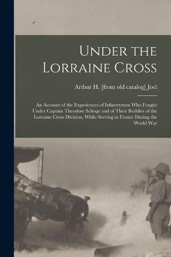 Under the Lorraine Cross; an Account of the Experiences of Infantrymen who Fought Under Captain Theodore Schoge and of Their Buddies of the Lorraine Cross Division, While Serving in France During the World War