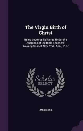 Cover image for The Virgin Birth of Christ: Being Lectures Delivered Under the Auspices of the Bible Teachers' Training School, New York, April, 1907