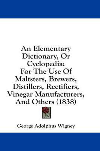 Cover image for An Elementary Dictionary, or Cyclopedia: For the Use of Maltsters, Brewers, Distillers, Rectifiers, Vinegar Manufacturers, and Others (1838)