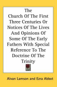 Cover image for The Church Of The First Three Centuries Or Notices Of The Lives And Opinions Of Some Of The Early Fathers With Special Reference To The Doctrine Of The Trinity