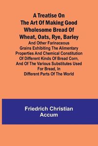 Cover image for A treatise on the art of making good wholesome bread of wheat, oats, rye, barley and other farinaceous grains Exhibiting the alimentary properties and chemical constitution of different kinds of bread corn, and of the various substitutes used for bread, in d