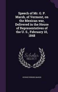 Cover image for Speech of Mr. G. P. Marsh, of Vermont, on the Mexican War, Delivered in the House of Representatives of the U. S., February 10, 1848