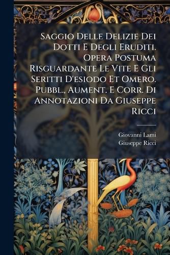 Cover image for Saggio Delle Delizie Dei Dotti E Degli Eruditi. Opera Postuma Risguardante Le Vite E Gli Seritti D'esiodo Et Omero. Pubbl., Aument. E Corr. Di Annotazioni Da Giuseppe Ricci