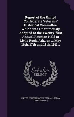 Report of the United Confederate Veterans' Historical Committee, Which Was Unanimously Adopted at the Twenty-First Annual Reunion Held at Little Rock, Ark., on ... May 16th, 17th and 18th, 1911 ..