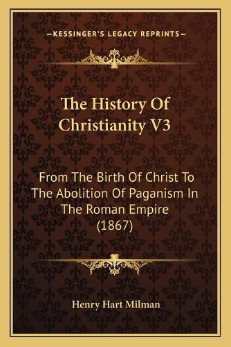 Cover image for The History of Christianity V3: From the Birth of Christ to the Abolition of Paganism in the Roman Empire (1867)