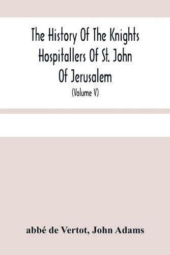 The History Of The Knights Hospitallers Of St. John Of Jerusalem: Styled Afterwards, The Knights Of Rhodes, And At Present, The Knights Of Malta (Volume V)