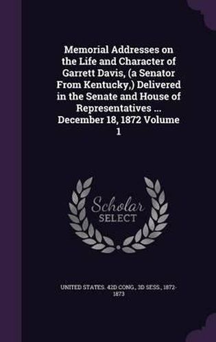 Cover image for Memorial Addresses on the Life and Character of Garrett Davis, (a Senator from Kentucky, ) Delivered in the Senate and House of Representatives ... December 18, 1872 Volume 1