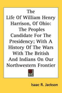 Cover image for The Life of William Henry Harrison, of Ohio: The Peoples Candidate for the Presidency; With a History of the Wars with the British and Indians on Our Northwestern Frontier