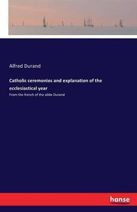 Cover image for Catholic ceremonies and explanation of the ecclesiastical year: From the french of the abbe Durand