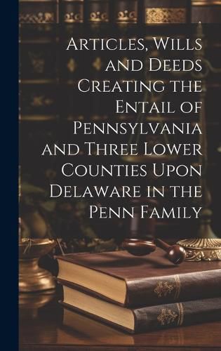 Cover image for Articles, Wills and Deeds Creating the Entail of Pennsylvania and Three Lower Counties Upon Delaware in the Penn Family