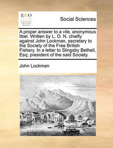 Cover image for A Proper Answer to a Vile, Anonymous Libel. Written by L. D. N. Chiefly Against John Lockman, Secretary to the Society of the Free British Fishery. in a Letter to Slingsby Bethell, Esq; President of the Said Society.