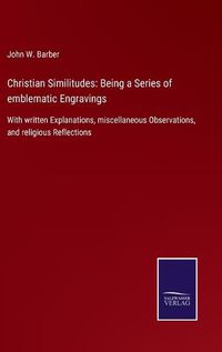 Cover image for Christian Similitudes: Being a Series of emblematic Engravings: With written Explanations, miscellaneous Observations, and religious Reflections