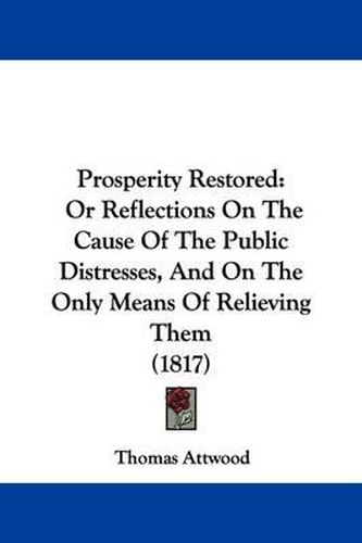 Cover image for Prosperity Restored: Or Reflections on the Cause of the Public Distresses, and on the Only Means of Relieving Them (1817)