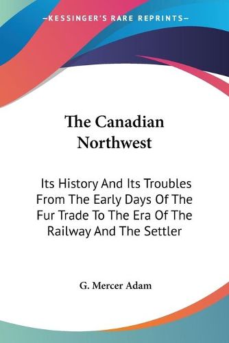 Cover image for The Canadian Northwest: Its History And Its Troubles From The Early Days Of The Fur Trade To The Era Of The Railway And The Settler