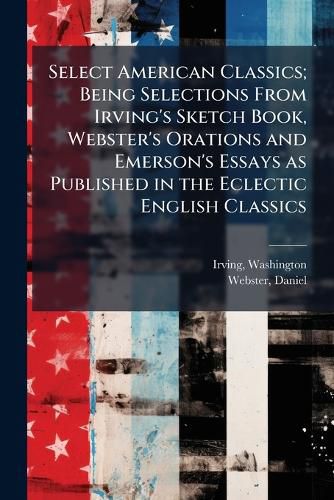 Cover image for Select American Classics; Being Selections from Irving's Sketch Book, Webster's Orations and Emerson's Essays as Published in the Eclectic English Classics