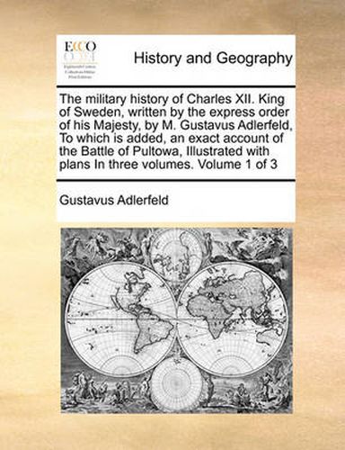 Cover image for The Military History of Charles XII. King of Sweden, Written by the Express Order of His Majesty, by M. Gustavus Adlerfeld, to Which Is Added, an Exact Account of the Battle of Pultowa, Illustrated with Plans in Three Volumes. Volume 1 of 3