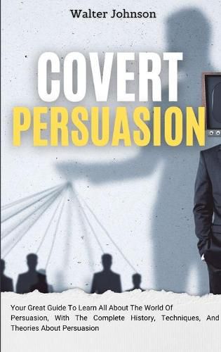 Cover image for Covert Persuasion: Your Great Guide To Learn All About The World Of Persuasion, With The Complete History, Techniques, And Theories About Persuasion