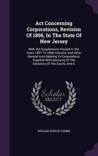 Cover image for ACT Concerning Corporations, Revision of 1896, in the State of New Jersey: With the Supplements Passed in the Years 1897 to 1908 Inclusive, and Other General Acts Relating to Corporations, Together with Abstracts of the Decisions of the Courts, and a