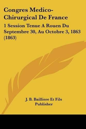 Congres Medico-Chirurgical de France: 1 Session Tenue a Rouen Du Septembre 30, Au Octobre 3, 1863 (1863)