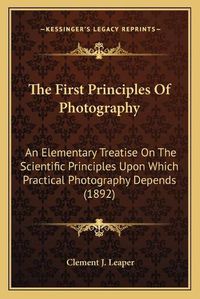 Cover image for The First Principles of Photography: An Elementary Treatise on the Scientific Principles Upon Which Practical Photography Depends (1892)